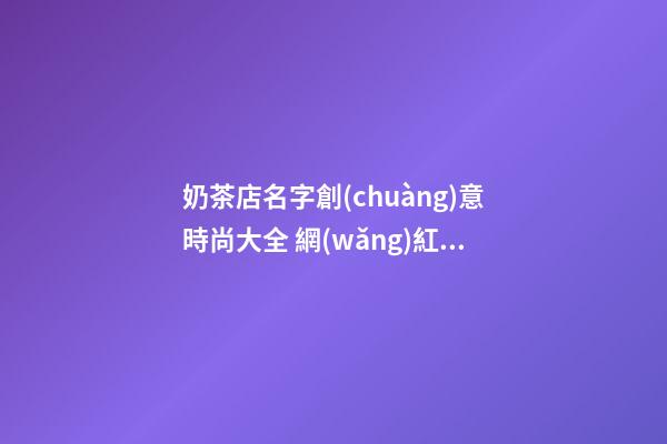 奶茶店名字創(chuàng)意時尚大全 網(wǎng)紅奶茶店名